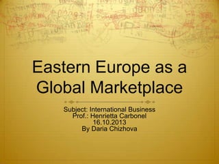 Eastern Europe as a
Global Marketplace
Subject: International Business
Prof.: Henrietta Carbonel
16.10.2013
By Daria Chizhova

 