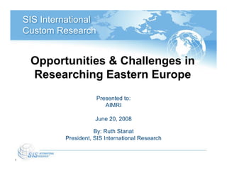 SIS International
    Custom Research


     Opportunities & Challenges in
     Researching Eastern Europe
                        Presented to:
                           AIMRI

                        June 20, 2008

                        By: Ruth Stanat
             President, SIS International Research


1
 