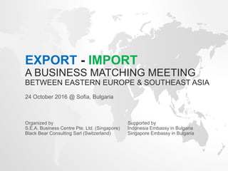 EXPORT - IMPORT
A BUSINESS MATCHING MEETING
BETWEEN EASTERN EUROPE & SOUTHEAST ASIA
24 October 2016 @ Sofia, Bulgaria
Organized by Supported by
S.E.A. Business Centre Pte. Ltd. (Singapore) Indonesia Embassy in Bulgaria
Black Bear Consulting Sarl (Switzerland) Singapore Embassy in Bulgaria
 