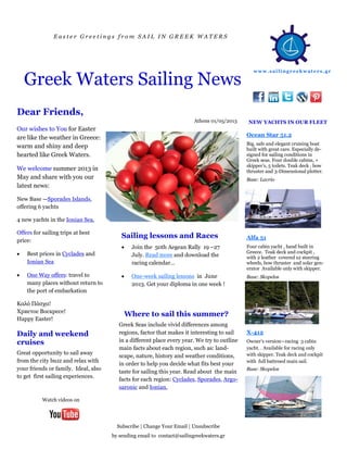E a s t e r G r e e t i n g s f r o m S A I L I N G R E E K W A T E R S
Greek Waters Sailing News
Our wishes to You for Easter
are like the weather in Greece:
warm and shiny and deep
hearted like Greek Waters.
We welcome summer 2013 in
May and share with you our
latest news:
New Base —Sporades Islands,
offering 6 yachts
4 new yachts in the Ionian Sea.
Offers for sailing trips at best
price:
 Best prices in Cyclades and
Ionian Sea
 One Way offers: travel to
many places without return to
the port of embarkation
Καλό Πάσχα!
Христос Воскресе!
Happy Easter!
 Join the 50th Aegean Rally 19 –27
July. Read more and download the
racing calendar…
 One-week sailing lessons in June
2013. Get your diploma in one week !
Sailing lessons and Races
Dear Friends,
www.sai lingreek waters.gr
Watch videos on
NEW YACHTS IN OUR FLEET
Subscribe | Change Your Email | Unsubscribe
by sending email to contact@sailingreekwaters.gr
Athens 01/05/2013
Great opportunity to sail away
from the city buzz and relax with
your friends or family. Ideal, also
to get first sailing experiences.
Daily and weekend
cruises
Greek Seas include vivid differences among
regions, factor that makes it interesting to sail
in a different place every year. We try to outline
main facts about each region, such as: land-
scape, nature, history and weather conditions,
in order to help you decide what fits best your
taste for sailing this year. Read about the main
facts for each region: Cyclades, Sporades, Argo-
saronic and Ionian.
Where to sail this summer?
Ocean Star 51.2
Big, safe and elegant cruising boat
built with great care. Especially de-
signed for sailing conditions in
Greek seas. Four double cabins, +
skipper’s, 5 toilets. Teak deck , bow
thruster and 3-Dimensional plotter.
Base: Lavrio
Alfa 51
Four cabin yacht , hand built in
Greece. Teak deck and cockpit ,
with 2 leather covered s2 steering
wheels, bow thruster and solar gen-
erator Available only with skipper.
Base: Skopelos
X-412
Owner’s version—racing 3 cabin
yacht. . Available for racing only
with skipper. Teak deck and cockpit
with full battened main sail.
Base: Skopelos
 