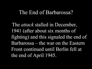 The End of Barbarossa?
The attack stalled in December,
1941 (after about six months of
fighting) and this signaled the end of
Barbarossa – the war on the Eastern
Front continued until Berlin fell at
the end of April 1945.
 