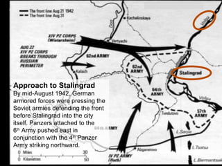 Approach to Stalingrad
By mid-August 1942, German
armored forces were pressing the
Soviet armies defending the front
before Stalingrad into the city
itself. Panzers attached to the
6th
Army pushed east in
conjunction with the 4th
Panzer
Army striking northward.
 