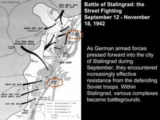 Battle of Stalingrad: the
Street Fighting
September 12 - November
18, 1942
As German armed forces
pressed forward into the city
of Stalingrad during
September, they encountered
increasingly effective
resistance from the defending
Soviet troops. Within
Stalingrad, various complexes
became battlegrounds.
 