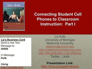 Connecting Student Cell Phones to Classroom Instruction:  Part I Liz Kolb University of Michigan Madonna University elikeren@umich.edu http://cellphonesinlearning.com http://blogtalkradio.com/elikeren Twitter:  Lkolb Presentation Link: http://tiny.cc/easternkeren Liz’s Business Card Send a new Text Message to: 50500 In Message: Kolb Using http://contxts.com 
