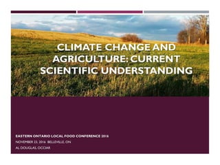 CLIMATE CHANGE AND
AGRICULTURE: CURRENT
SCIENTIFIC UNDERSTANDING
EASTERN ONTARIO LOCAL FOOD CONFERENCE 2016
NOVEMBER 23, 2016 BELLEVILLE, ON
AL DOUGLAS, OCCIAR
 