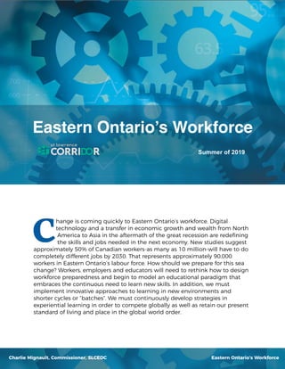 hange is coming quickly to Eastern Ontario’s workforce. Digital
technology and a transfer in economic growth and wealth from North
America to Asia in the aftermath of the great recession are redeﬁning
the skills and jobs needed in the next economy. New studies suggest
approximately 50% of Canadian workers-as many as 10 million-will have to do
completely different jobs by 2030. That represents approximately 90,000
workers in Eastern Ontario’s labour force. How should we prepare for this sea
change? Workers, employers and educators will need to rethink how to design
workforce preparedness and begin to model an educational paradigm that
embraces the continuous need to learn new skills. In addition, we must
implement innovative approaches to learning in new environments and
shorter cycles or “batches”. We must continuously develop strategies in
experiential learning in order to compete globally as well as retain our present
standard of living and place in the global world order.
Eastern Ontario’s Workforce
Summer of 2019
Eastern Ontario’s WorkforceCharlie Mignault, Commissioner, SLCEDC
 