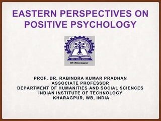 EASTERN PERSPECTIVES ON
POSITIVE PSYCHOLOGY
PROF. DR. RABINDRA KUMAR PRADHAN
ASSOCIATE PROFESSOR
DEPARTMENT OF HUMANITIES AND SOCIAL SCIENCES
INDIAN INSTITUTE OF TECHNOLOGY
KHARAGPUR, WB, INDIA
 