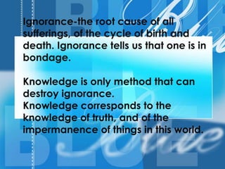 Ignorance-the root cause of all
sufferings, of the cycle of birth and
death. Ignorance tells us that one is in
bondage.
Knowledge is only method that can
destroy ignorance.
Knowledge corresponds to the
knowledge of truth, and of the
impermanence of things in this world.
 