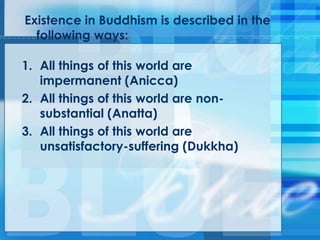 Existence in Buddhism is described in the
following ways:
1. All things of this world are
impermanent (Anicca)
2. All things of this world are non-
substantial (Anatta)
3. All things of this world are
unsatisfactory-suffering (Dukkha)
 