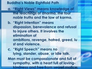 Buddha‘s Noble Eightfold Path
a. ―Right Views‖ means knowledge of
the teachings of dharma, the four
noble truths and the law of karma.
b. ―Right Intention‖ means
dispassion, benevolence and refusal
to injure others. It involves the
elimination of
ambitions, revenge, hatred, greed, lu
st and violence.
c. ―Right Speech‖ means no
lying, slander, abuse, or idle talk.
Man must be compassionate and full of
sympathy, with a heart full of loving-
kindness and free from secret malice.
 