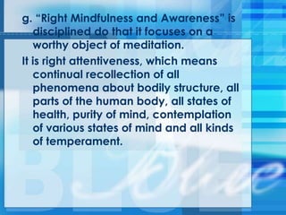 g. ―Right Mindfulness and Awareness‖ is
disciplined do that it focuses on a
worthy object of meditation.
It is right attentiveness, which means
continual recollection of all
phenomena about bodily structure, all
parts of the human body, all states of
health, purity of mind, contemplation
of various states of mind and all kinds
of temperament.
 