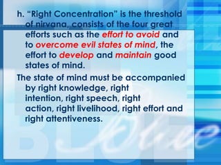 h. ―Right Concentration‖ is the threshold
of nirvana, consists of the four great
efforts such as the effort to avoid and
to overcome evil states of mind, the
effort to develop and maintain good
states of mind.
The state of mind must be accompanied
by right knowledge, right
intention, right speech, right
action, right livelihood, right effort and
right attentiveness.
 
