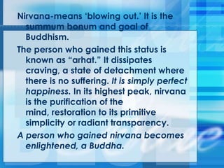Nirvana-means ‗blowing out.‘ It is the
summum bonum and goal of
Buddhism.
The person who gained this status is
known as ―arhat.‖ It dissipates
craving, a state of detachment where
there is no suffering. It is simply perfect
happiness. In its highest peak, nirvana
is the purification of the
mind, restoration to its primitive
simplicity or radiant transparency.
A person who gained nirvana becomes
enlightened, a Buddha.
 