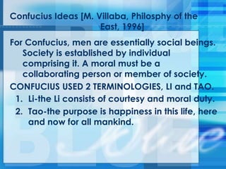 Confucius Ideas [M. Villaba, Philosphy of the
East, 1996]
For Confucius, men are essentially social beings.
Society is established by individual
comprising it. A moral must be a
collaborating person or member of society.
CONFUCIUS USED 2 TERMINOLOGIES, LI and TAO.
1. Li-the Li consists of courtesy and moral duty.
2. Tao-the purpose is happiness in this life, here
and now for all mankind.
 