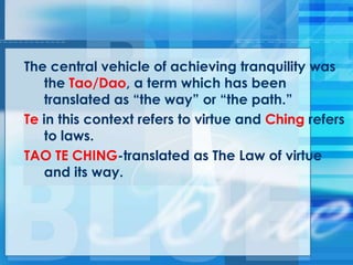 The central vehicle of achieving tranquility was
the Tao/Dao, a term which has been
translated as ―the way‖ or ―the path.‖
Te in this context refers to virtue and Ching refers
to laws.
TAO TE CHING-translated as The Law of virtue
and its way.
 