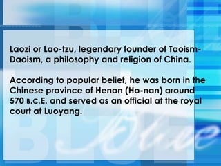 Laozi or Lao-tzu, legendary founder of Taoism-
Daoism, a philosophy and religion of China.
According to popular belief, he was born in the
Chinese province of Henan (Ho-nan) around
570 B.C.E. and served as an official at the royal
court at Luoyang.
 