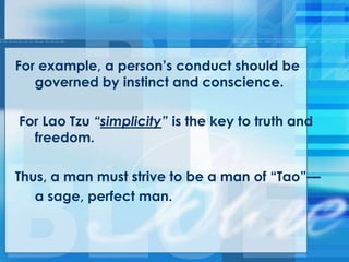 For example, a person‘s conduct should be
governed by instinct and conscience.
For Lao Tzu “simplicity” is the key to truth and
freedom.
Thus, a man must strive to be a man of ―Tao‖—
a sage, perfect man.
 