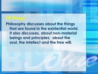 Of Things.
Philosophy discusses about the things
that are found in the existential world.
It also discusses, about non-material
beings and principles; about the
soul, the intellect and the free will.
 