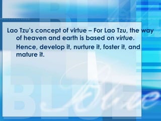 Lao Tzu‘s concept of virtue – For Lao Tzu, the way
of heaven and earth is based on virtue.
Hence, develop it, nurture it, foster it, and
mature it.
 
