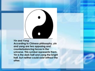 Yin and Yang
According to Chinese philosophy, yin
and yang are two opposing and
counterbalancing forces in the
universe. This symbol represents them.
Yin is the dark half and yang the bright
half, but neither could exist without the
other.
 