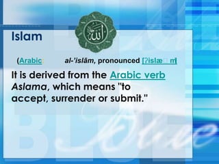 Islam
(Arabic: al-’islām, pronounced [ʔislæːm]
It is derived from the Arabic verb
Aslama, which means "to
accept, surrender or submit."
 