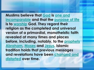 Muslims believe that God is one and
incomparable and that the purpose of life
is to worship God. They regard their
religion as the completed and universal
version of a primordial, monotheistic faith
revealed at many times and places
before, including, notably, to the prophets
Abraham, Moses and Jesus. Islamic
tradition holds that previous messages
and revelations have been changed and
distorted over time.
 