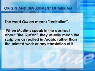 ORIGIN AND DEVLOPMENT OF QUR‘AN
The word Qur'an means "recitation".
When Muslims speak in the abstract
about "the Qur'an", they usually mean the
scripture as recited in Arabic rather than
the printed work or any translation of it.
 