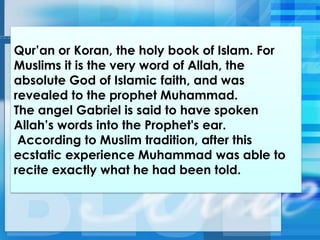 Qur‘an or Koran, the holy book of Islam. For
Muslims it is the very word of Allah, the
absolute God of Islamic faith, and was
revealed to the prophet Muhammad.
The angel Gabriel is said to have spoken
Allah‘s words into the Prophet's ear.
According to Muslim tradition, after this
ecstatic experience Muhammad was able to
recite exactly what he had been told.
 