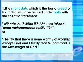 1.The shahadah, which is the basic creed of
Islam that must be recited under oath with
the specific statement:
"'ašhadu 'al-lā ilāha illā-llāhu wa 'ašhadu
'anna muħammadan rasūlu-llāh",
or
"I testify that there is none worthy of worship
except God and I testify that Muhammad is
the Messenger of God."
 