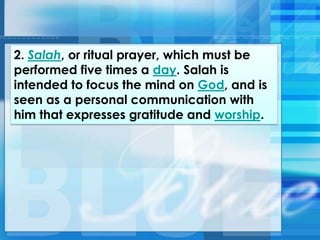 2. Salah, or ritual prayer, which must be
performed five times a day. Salah is
intended to focus the mind on God, and is
seen as a personal communication with
him that expresses gratitude and worship.
 