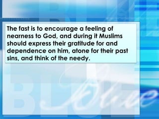 The fast is to encourage a feeling of
nearness to God, and during it Muslims
should express their gratitude for and
dependence on him, atone for their past
sins, and think of the needy.
 