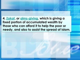 4. Zakat, or alms-giving, which is giving a
fixed portion of accumulated wealth by
those who can afford it to help the poor or
needy, and also to assist the spread of Islam.
 