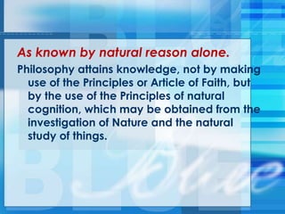 As known by natural reason alone.
Philosophy attains knowledge, not by making
use of the Principles or Article of Faith, but
by the use of the Principles of natural
cognition, which may be obtained from the
investigation of Nature and the natural
study of things.
 