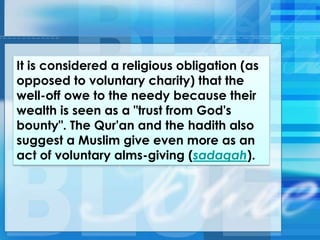 It is considered a religious obligation (as
opposed to voluntary charity) that the
well-off owe to the needy because their
wealth is seen as a "trust from God's
bounty". The Qur'an and the hadith also
suggest a Muslim give even more as an
act of voluntary alms-giving (sadaqah).
 