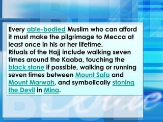 Every able-bodied Muslim who can afford
it must make the pilgrimage to Mecca at
least once in his or her lifetime.
Rituals of the Hajj include walking seven
times around the Kaaba, touching the
black stone if possible, walking or running
seven times between Mount Safa and
Mount Marwah, and symbolically stoning
the Devil in Mina.
 