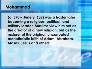 Mohammad
(c. 570 – June 8, 632) was a trader later
becoming a religious, political, and
military leader. Muslims view him not as
the creator of a new religion, but as the
restorer of the original, uncorrupted
monotheistic faith of Adam, Abraham,
Moses, Jesus and others.
 