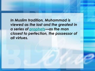 In Muslim tradition, Muhammad is
viewed as the last and the greatest in
a series of prophets—as the man
closest to perfection, the possessor of
all virtues.
 