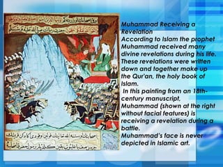 Muhammad Receiving a
Revelation
According to Islam the prophet
Muhammad received many
divine revelations during his life.
These revelations were written
down and together make up
the Qur'an, the holy book of
Islam.
In this painting from an 18th-
century manuscript,
Muhammad (shown at the right
without facial features) is
receiving a revelation during a
battle.
Muhammad’s face is never
depicted in Islamic art.
 