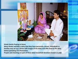Hindu Family Praying at Home
Many Hindus worship a deity that they have personally chosen. Individuals or
families may set up a shrine with images of the deity and offer food to the deity
before partaking of it themselves.
Prayers and chanting are part of these daily household devotions known as pūjā.
 