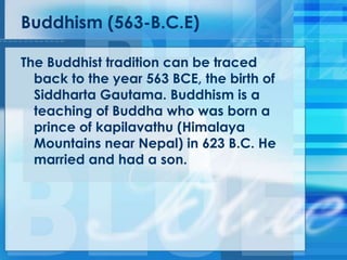 Buddhism (563-B.C.E)
The Buddhist tradition can be traced
back to the year 563 BCE, the birth of
Siddharta Gautama. Buddhism is a
teaching of Buddha who was born a
prince of kapilavathu (Himalaya
Mountains near Nepal) in 623 B.C. He
married and had a son.
 