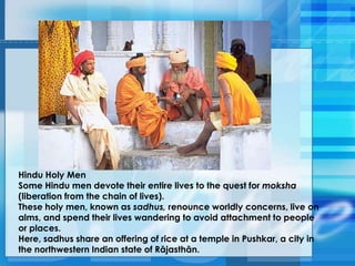 Hindu Holy Men
Some Hindu men devote their entire lives to the quest for moksha
(liberation from the chain of lives).
These holy men, known as sadhus, renounce worldly concerns, live on
alms, and spend their lives wandering to avoid attachment to people
or places.
Here, sadhus share an offering of rice at a temple in Pushkar, a city in
the northwestern Indian state of Rājasthān.
 
