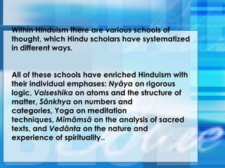 Within Hinduism there are various schools of
thought, which Hindu scholars have systematized
in different ways.
All of these schools have enriched Hinduism with
their individual emphases: Nyāya on rigorous
logic, Vaiseshika on atoms and the structure of
matter, Sānkhya on numbers and
categories, Yoga on meditation
techniques, Mīmāmsā on the analysis of sacred
texts, and Vedānta on the nature and
experience of spirituality..
 