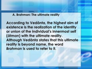 A. Brahman: The ultimate reality
According to Vedānta, the highest aim of
existence is the realization of the identity
or union of the individual‘s innermost self
(ātman) with the ultimate reality.
Although Vedānta states that this ultimate
reality is beyond name, the word
Brahman is used to refer to it.
 