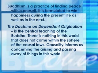 Buddhism is a practice of finding peace
within oneself. It is formulated to win
happiness during the present life as
well as in the next.
The Doctrine on Dependent Origination
– is the central teaching of the
Buddha. There is nothing in this world
that does not come within the sphere
of the causal laws. Causality informs us
concerning the arising and passing
away of things in this world.
 