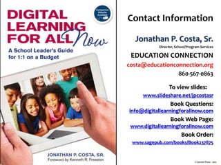 Contact Information
Jonathan P. Costa, Sr.
Director, School/Program Services
EDUCATION CONNECTION
costa@educationconnection.org
860-567-0863
To view slides:
www.slideshare.net/jpcostasr
Book Questions:
info@digitallearningforallnow.com
Book Web Page:
www.digitallearningforallnow.com
Book Order:
www.sagepub.com/books/Book237875
© Corwin Press - 2011
 