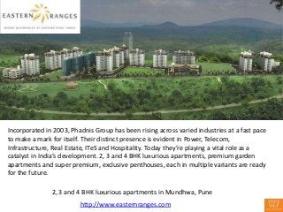 Incorporated in 2003, Phadnis Group has been rising across varied industries at a fast pace
to make a mark for itself. Their distinct presence is evident in Power, Telecom,
Infrastructure, Real Estate, ITeS and Hospitality. Today they’re playing a vital role as a
catalyst in India’s development. 2, 3 and 4 BHK luxurious apartments, premium garden
apartments and super premium, exclusive penthouses, each in multiple variants are ready
for the future.

               2, 3 and 4 BHK luxurious apartments in Mundhwa, Pune
                         http://www.easternranges.com
 