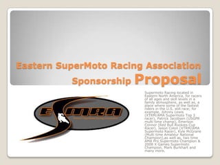   Eastern SuperMoto Racing Association     		      Sponsorship Proposal Supermoto Racing located in Eastern North America, for racers of all ages and skill levels in a family atmosphere, as well as, a place where some of the fastest riders in the U.S. still race; for example, Johnny Lewis (XTRM/AMA Supermoto Top 3 racer), Patrick Jacobsen (USGPR multi time champ), Emerson Connor (Red Bull Rookies Cup Racer), Jason Colon (XTRM/AMA Supermoto Racer), Kyle McGrane (Multi time Amateur National Champion),as well as, two time AMA Pro Supermoto Champion & 2008 X Games Supermoto Champion, Mark Burkhart and many more. 