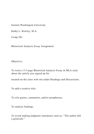 Eastern Washington University
Kathy L. Rowley, M.A.
Comp 201
Rhetorical Analysis Essay Assignment
Objective:
To write a 3-5 page Rhetorical Analysis Essay in MLA style
about the article you signed up for
located on the class web site under Readings and Discussions.
To add a creative title.
To cite quotes, summaries, and/or paraphrases.
To analyze findings.
To avoid making judgment statements such as: “The author did
a good job.”
 