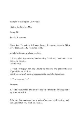 Eastern Washington University
Kathy L. Rowley, MA
Comp 201
Reader Response
Objective: To write a 1.5 page Reader Response essay in MLA
style that critically responds to the
article(s) from our class reading.
the same thing as
"criticizing.”
if possible, as well as
pointing out problems, disagreements, and shortcomings.
y use “I.”
Process:
1. Title your paper. Do not use the title from the article; make
up your own title.
2. In the first sentence, state author’s name, reading title, and
the quote that you wish to discuss.
 