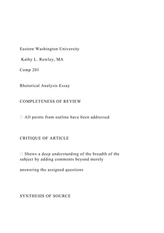 Eastern Washington University
Kathy L. Rowley, MA
Comp 201
Rhetorical Analysis Essay
COMPLETENESS OF REVIEW
CRITIQUE OF ARTICLE
subject by adding comments beyond merely
answering the assigned questions
SYNTHESIS OF SOURCE
 
